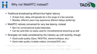 Why not WebRTC instead?
• Traditional broadcasting efficient but higher latency
• At best (live), delay will typically be in the range of a few seconds
• Besides, different users may experience different delays (buffering)
• WebRTC natively conceived for very low latency, instead
• Born for conversational audio/video/data
• Can be (and often is) easily used for monodirectional streaming as well
• Strangely not really considered by the industry up until recently, though
• Good audio quality (Opus, RED/FEC, stereo/multiopus, etc.)
• Good video quality (multiple codecs, simulcast/SVC, etc.)
• Tooling an important aspect to foster WebRTC adoption, here
• e.g., a standard way to send media, and tools à la OBS, XSplit, or others
 