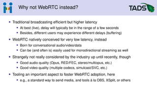 Why not WebRTC instead?
• Traditional broadcasting efficient but higher latency
• At best (live), delay will typically be in the range of a few seconds
• Besides, different users may experience different delays (buffering)
• WebRTC natively conceived for very low latency, instead
• Born for conversational audio/video/data
• Can be (and often is) easily used for monodirectional streaming as well
• Strangely not really considered by the industry up until recently, though
• Good audio quality (Opus, RED/FEC, stereo/multiopus, etc.)
• Good video quality (multiple codecs, simulcast/SVC, etc.)
• Tooling an important aspect to foster WebRTC adoption, here
• e.g., a standard way to send media, and tools à la OBS, XSplit, or others
 