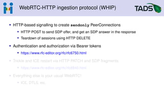 WebRTC-HTTP ingestion protocol (WHIP)
• HTTP-based signalling to create sendonly PeerConnections
• HTTP POST to send SDP offer, and get an SDP answer in the response
• Teardown of sessions using HTTP DELETE
• Authentication and authorization via Bearer tokens
• https://www.rfc-editor.org/rfc/rfc6750.html
• Trickle and ICE restart via HTTP PATCH and SDP fragments
• https://www.rfc-editor.org/rfc/rfc8840.html
• Everything else is your usual WebRTC!
• ICE, DTLS, etc.
 