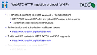 WebRTC-HTTP ingestion protocol (WHIP)
• HTTP-based signalling to create sendonly PeerConnections
• HTTP POST to send SDP offer, and get an SDP answer in the response
• Teardown of sessions using HTTP DELETE
• Authentication and authorization via Bearer tokens
• https://www.rfc-editor.org/rfc/rfc6750.html
• Trickle and ICE restart via HTTP PATCH and SDP fragments
• https://www.rfc-editor.org/rfc/rfc8840.html
• Everything else is your usual WebRTC!
• ICE, DTLS, etc.
 