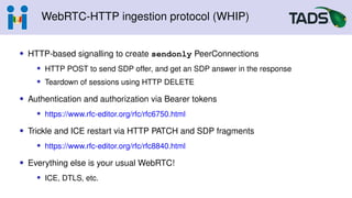 WebRTC-HTTP ingestion protocol (WHIP)
• HTTP-based signalling to create sendonly PeerConnections
• HTTP POST to send SDP offer, and get an SDP answer in the response
• Teardown of sessions using HTTP DELETE
• Authentication and authorization via Bearer tokens
• https://www.rfc-editor.org/rfc/rfc6750.html
• Trickle and ICE restart via HTTP PATCH and SDP fragments
• https://www.rfc-editor.org/rfc/rfc8840.html
• Everything else is your usual WebRTC!
• ICE, DTLS, etc.
 