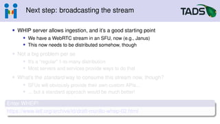Next step: broadcasting the stream
• WHIP server allows ingestion, and it’s a good starting point
• We have a WebRTC stream in an SFU, now (e.g., Janus)
• This now needs to be distributed somehow, though
• Not a big problem per se
• It’s a “regular” 1-to-many distribution
• Most servers and services provide ways to do that
• What’s the standard way to consume this stream now, though?
• SFUs will obviously provide their own custom APIs...
• ... but a standard approach would be much better!
Enter WHEP!
https://www.ietf.org/archive/id/draft-murillo-whep-02.html
 