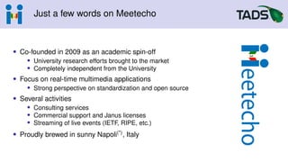 Just a few words on Meetecho
• Co-founded in 2009 as an academic spin-off
• University research efforts brought to the market
• Completely independent from the University
• Focus on real-time multimedia applications
• Strong perspective on standardization and open source
• Several activities
• Consulting services
• Commercial support and Janus licenses
• Streaming of live events (IETF, RIPE, etc.)
• Proudly brewed in sunny Napoli(*), Italy
 