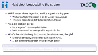 Next step: broadcasting the stream
• WHIP server allows ingestion, and it’s a good starting point
• We have a WebRTC stream in an SFU, now (e.g., Janus)
• This now needs to be distributed somehow, though
• Not a big problem per se
• It’s a “regular” 1-to-many distribution
• Most servers and services provide ways to do that
• What’s the standard way to consume this stream now, though?
• SFUs will obviously provide their own custom APIs...
• ... but a standard approach would be much better!
Enter WHEP!
https://www.ietf.org/archive/id/draft-murillo-whep-02.html
 