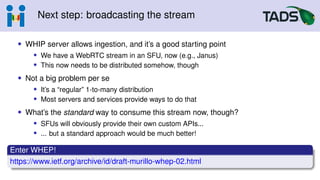 Next step: broadcasting the stream
• WHIP server allows ingestion, and it’s a good starting point
• We have a WebRTC stream in an SFU, now (e.g., Janus)
• This now needs to be distributed somehow, though
• Not a big problem per se
• It’s a “regular” 1-to-many distribution
• Most servers and services provide ways to do that
• What’s the standard way to consume this stream now, though?
• SFUs will obviously provide their own custom APIs...
• ... but a standard approach would be much better!
Enter WHEP!
https://www.ietf.org/archive/id/draft-murillo-whep-02.html
 