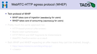 WebRTC-HTTP egress protocol (WHEP)
• Twin protocol of WHIP
• WHIP takes care of ingestion (sendonly for users)
• WHEP takes care of consuming (recvonly for users)
• Pretty much the same approach too
• HTTP-based protocol (offer/answer)
• Bearer token authentication
• HTTP PATCH and SDP fragments for trickle/restarts
• WebRTC PeerConnection as a result
• Both WHIP and WHEP expecting an offer means they can’t be chained, though...
• https://www.meetecho.com/blog/whep-qui/
• </rant>
 