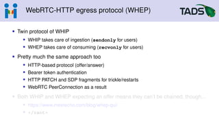 WebRTC-HTTP egress protocol (WHEP)
• Twin protocol of WHIP
• WHIP takes care of ingestion (sendonly for users)
• WHEP takes care of consuming (recvonly for users)
• Pretty much the same approach too
• HTTP-based protocol (offer/answer)
• Bearer token authentication
• HTTP PATCH and SDP fragments for trickle/restarts
• WebRTC PeerConnection as a result
• Both WHIP and WHEP expecting an offer means they can’t be chained, though...
• https://www.meetecho.com/blog/whep-qui/
• </rant>
 