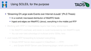 Using SOLEIL for the purpose
• “Streaming Of Large scale Events over Internet cLouds” (Ph.D Thesis)
• In a nutshell, tree-based distribution of WebRTC feeds
• Ingest and edges are WebRTC (Janus), everything in the middle just RTP
• Working with RTP in intermediate layers has many advantages
• No WebRTC overhead, and easier to route/manipulate by non-WebRTC tools
• You can even take advantage of multicast and/or SDNs, here
• Just needs RTP forwarding to kickstart everything
• Simple WHIP Server does support it (VideoRoom −→ RTP)
• ... and Simple WHEP Server uses Streaming plugin, which consumes RTP!
 