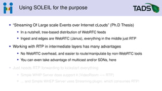Using SOLEIL for the purpose
• “Streaming Of Large scale Events over Internet cLouds” (Ph.D Thesis)
• In a nutshell, tree-based distribution of WebRTC feeds
• Ingest and edges are WebRTC (Janus), everything in the middle just RTP
• Working with RTP in intermediate layers has many advantages
• No WebRTC overhead, and easier to route/manipulate by non-WebRTC tools
• You can even take advantage of multicast and/or SDNs, here
• Just needs RTP forwarding to kickstart everything
• Simple WHIP Server does support it (VideoRoom −→ RTP)
• ... and Simple WHEP Server uses Streaming plugin, which consumes RTP!
 