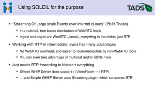 Using SOLEIL for the purpose
• “Streaming Of Large scale Events over Internet cLouds” (Ph.D Thesis)
• In a nutshell, tree-based distribution of WebRTC feeds
• Ingest and edges are WebRTC (Janus), everything in the middle just RTP
• Working with RTP in intermediate layers has many advantages
• No WebRTC overhead, and easier to route/manipulate by non-WebRTC tools
• You can even take advantage of multicast and/or SDNs, here
• Just needs RTP forwarding to kickstart everything
• Simple WHIP Server does support it (VideoRoom −→ RTP)
• ... and Simple WHEP Server uses Streaming plugin, which consumes RTP!
 