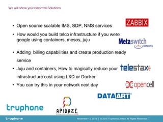 © 2015 Truphone Limited. All Rights Reserved.November 13, 2015
We will show you tomorrow Solutions
• Open source scalable IMS, SDP, NMS services
• How would you build telco infrastructure if you were
google using containers, mesos, juju
• Adding billing capabilities and create production ready
service
• Juju and containers, How to magically reduce your
infrastructure cost using LXD or Docker
• You can try this in your network next day
 