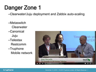 © 2015 Truphone Limited. All Rights Reserved.November 13, 2015
–Clearwater/Juju deployment and Zabbix auto-scaling
–Metaswitch
Clearwater
–Canonical
Juju
–Telestax
Restcomm
–Truphone
Mobile network
Danger Zone 1
 