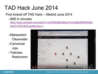 © 2015 Truphone Limited. All Rights Reserved.November 13, 2015
First kicked off TAD Hack – Madrid June 2014
–IMS in minutes
https://www.youtube.com/watch?v=bxPZfkp8b5c&list=PLi4uQlkbRtRdOUBw
iNx2TV79G1BzFLgIX&index=1
–Metaswitch
Clearwater
–Canonical
Juju
–Telestax
Restcomm
TAD Hack June 2014
 