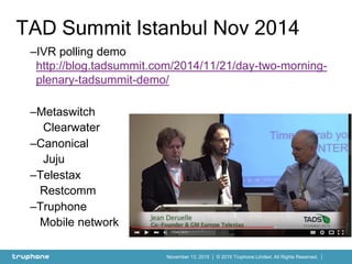 © 2015 Truphone Limited. All Rights Reserved.November 13, 2015
–IVR polling demo
http://blog.tadsummit.com/2014/11/21/day-two-morning-
plenary-tadsummit-demo/
–Metaswitch
Clearwater
–Canonical
Juju
–Telestax
Restcomm
–Truphone
Mobile network
TAD Summit Istanbul Nov 2014
 