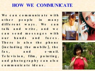 We can communicate with other people in many different ways. We can talk and write, and we can send messages with our hands and faces. There is also the phone (including the mobile), the fax, and e-mail. Television, film, painting, and photography can also communicate ideas. HOW  WE  COMMUNICATE 