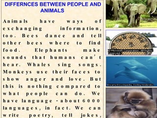 DIFFERNCES BETWEEN PEOPLE AND ANIMALS Animals have ways of exchanging   information, too. Bees dance and tell other bees where to find food. Elephants make sounds that humans can’t hear. Whales sing songs. Monkeys use their faces to show anger and love. But this is nothing compared to what people can do. We have language - about 6000 languages, in fact. We can write poetry, tell jokes, make promises, explain, persuade, tell the truth, or tell lies. And we have a sense of past and future, not just present.   
