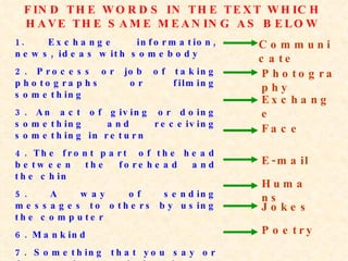 FIND THE WORDS IN THE TEXT WHICH HAVE THE SAME MEANING AS BELOW 1. Exchange information, news, ideas with somebody 2. Process or job of taking photographs or filming something 3. An act of giving or doing something and receiving something in return 4. The front part  of the head between the forehead and the chin 5. A way of sending messages to others by using the computer 6. Mankind 7. Something that you say or do to make people laugh 8.Verse (poems in general) Communicate Photography Exchange Face E-mail Jokes Poetry Humans 