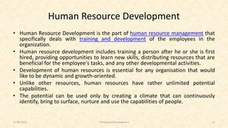 Human Resource Development
• Human Resource Development is the part of human resource management that
specifically deals with training and development of the employees in the
organization.
• Human resource development includes training a person after he or she is first
hired, providing opportunities to learn new skills, distributing resources that are
beneficial for the employee's tasks, and any other developmental activities.
• Development of human resources is essential for any organisation that would
like to be dynamic and growth-oriented.
• Unlike other resources, human resources have rather unlimited potential
capabilities.
• The potential can be used only by creating a climate that can continuously
identify, bring to surface, nurture and use the capabilities of people.
31-08-2023 Training and Development 12
 