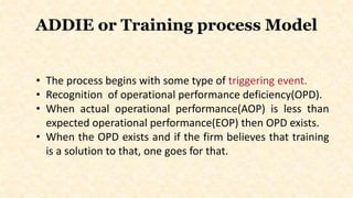 ADDIE or Training process Model
• The process begins with some type of triggering event.
• Recognition of operational performance deficiency(OPD).
• When actual operational performance(AOP) is less than
expected operational performance(EOP) then OPD exists.
• When the OPD exists and if the firm believes that training
is a solution to that, one goes for that.
 