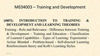 ME04003 – Training and Development
UNIT1: INTRODUCTION TO TRAINING &
DEVELOPMENT AND LEARNING THEORIES
Training - Role and Relevance - Difference between Training
& Development – Training and Education - Classification
of Learned Capabilities - Types of Learning: Experiential -
Action Blended - Problem-based - Self-directed Learning
Reinforcement theory and Kolb’s Learning Styles.
31-08-2023 5
 