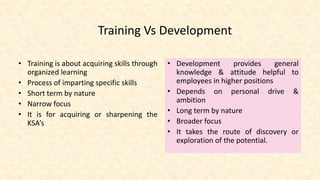 Training Vs Development
• Training is about acquiring skills through
organized learning
• Process of imparting specific skills
• Short term by nature
• Narrow focus
• It is for acquiring or sharpening the
KSA’s
• Development provides general
knowledge & attitude helpful to
employees in higher positions
• Depends on personal drive &
ambition
• Long term by nature
• Broader focus
• It takes the route of discovery or
exploration of the potential.
 