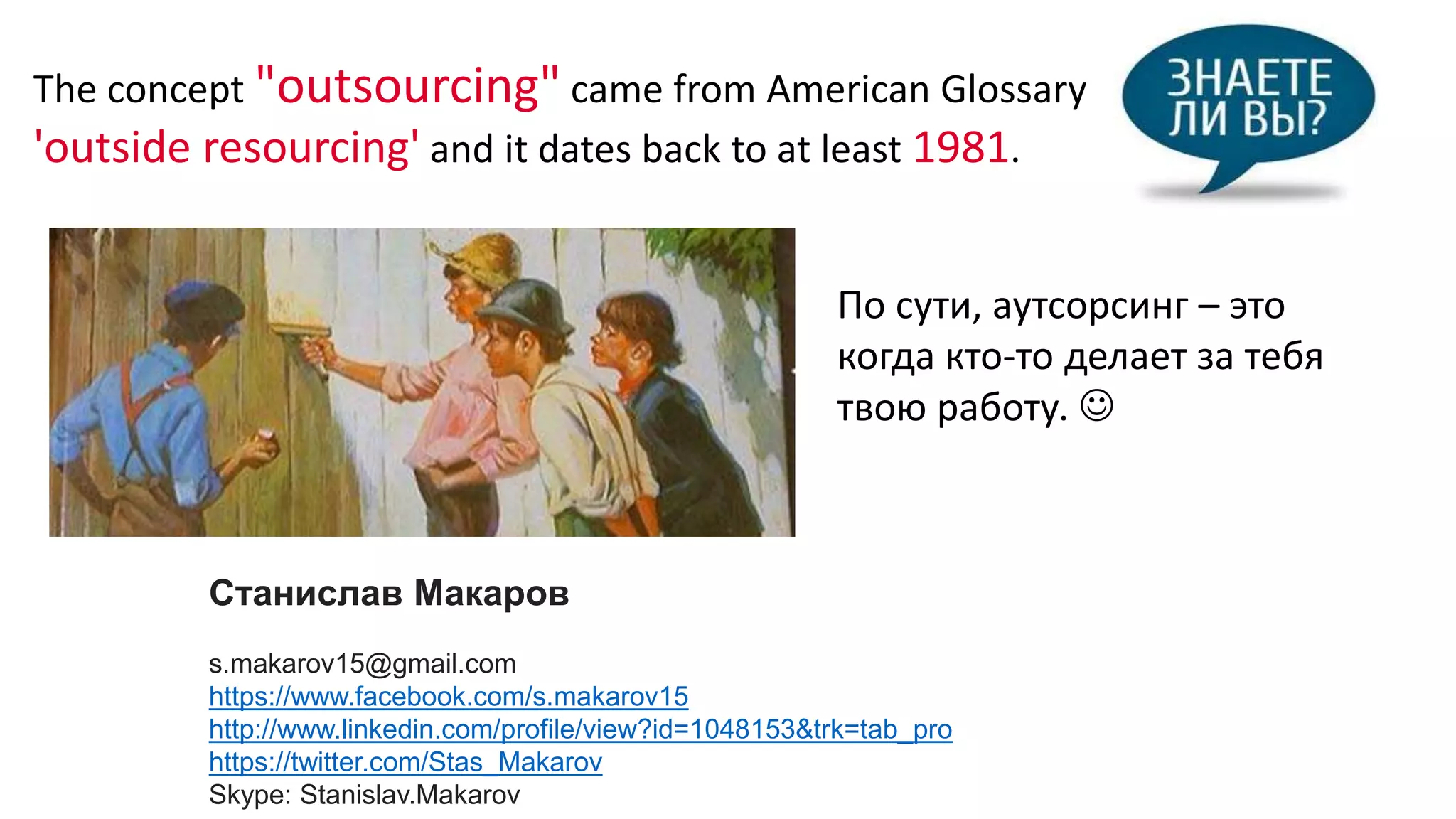 Станислав Макаров
s.makarov15@gmail.com
https://www.facebook.com/s.makarov15
http://www.linkedin.com/profile/view?id=1048153&trk=tab_pro
https://twitter.com/Stas_Makarov
Skype: Stanislav.Makarov
По сути, аутсорсинг – это
когда кто-то делает за тебя
твою работу. 
The concept "outsourcing" came from American Glossary
'outside resourcing' and it dates back to at least 1981.
 