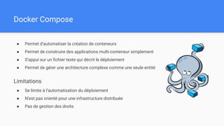 Docker Compose
● Permet d’automatiser la création de conteneurs
● Permet de construire des applications multi-conteneur simplement
● S’appui sur un ﬁchier texte qui décrit le déploiement
● Permet de gérer une architecture complexe comme une seule entité
Limitations
● Se limite à l’automatisation du déploiement
● N’est pas orienté pour une infrastructure distribuée
● Pas de gestion des droits
 