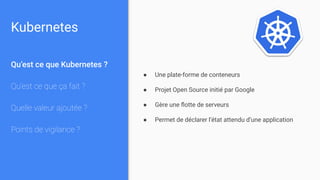 Kubernetes
Qu’est ce que Kubernetes ?
Qu’est ce que ça fait ?
Quelle valeur ajoutée ?
Points de vigilance ?
● Une plate-forme de conteneurs
● Projet Open Source initié par Google
● Gère une ﬂotte de serveurs
● Permet de déclarer l’état attendu d’une application
 