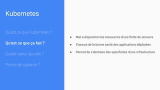 Kubernetes
Qu’est ce que Kubernetes ?
Qu’est ce que ça fait ?
Quelle valeur ajoutée ?
Points de vigilance ?
● Met à disposition les ressources d’une ﬂotte de serveurs
● S’assure de la bonne santé des applications déployées
● Permet de s’abstraire des spéciﬁcités d’une infrastructure
 