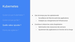 Kubernetes
Qu’est ce que Kubernetes ?
Qu’est ce que ça fait ?
Quelle valeur ajoutée ?
Points de vigilance ?
● Gain de temps pour les opérationnels
○ Surveillance de l’état de santé des applications
○ S’adapte aux changements de l’infrastructure
● Contribue à réduire les coûts d’exploitation
○ Optimisation des ressources des serveurs
○ Ajustement des applications en fonction de la charge
 