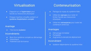 Virtualisation Conteneurisation
● S’appuie sur un hyperviseur pour
l’accès au ressources physiques
● Chaque machine virtuelle contient un
système d’exploitation complet
Avantage
● Très bonne isolation
Inconvénients
● Boot d’un système complet au démarrage
● Volumineux
● Potentiel coût de licence
● Partage du noyau du système hôte
● Utilise les cgroups pour isoler et
limiter l’accès aux ressources
physiques
● Utilise les namespaces pour isoler les
conteneurs entre eux
Avantages
● Démarrage immédiat
● Portabilité
● Augmente la densité de déploiement
Inconvénient
● Isolation dépendante du système hôte
 