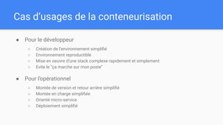 Cas d’usages de la conteneurisation
● Pour le développeur
○ Création de l’environnement simpliﬁé
○ Environnement reproductible
○ Mise en oeuvre d’une stack complexe rapidement et simplement
○ Evite le “ça marche sur mon poste”
● Pour l’opérationnel
○ Montée de version et retour arrière simpliﬁé
○ Montée en charge simpliﬁée
○ Orienté micro-service
○ Déploiement simpliﬁé
 