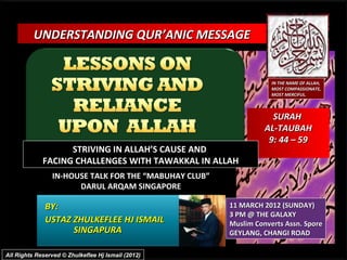 UNDERSTANDING QUR’ANIC MESSAGE


                                                                   IN THE NAME OF ALLAH,
                                                                   MOST COMPASSIONATE,
                                                                   MOST MERCIFUL.



                                                                   SURAH
                                                                 AL-TAUBAH
                                                                  9: 44 – 59
                   STRIVING IN ALLAH’S CAUSE AND
             FACING CHALLENGES WITH TAWAKKAL IN ALLAH
                IN-HOUSE TALK FOR THE “MABUHAY CLUB”
                      DARUL ARQAM SINGAPORE

              BY:                                      11 MARCH 2012 (SUNDAY)
                                                       3 PM @ THE GALAXY
              USTAZ ZHULKEFLEE HJ ISMAIL               Muslim Converts Assn. Spore
                    SINGAPURA                          GEYLANG, CHANGI ROAD

All Rights Reserved © Zhulkeflee Hj Ismail (2012)
 
