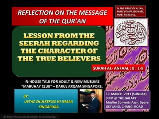 IN THE NAME OF ALLAH,

             REFLECTION ON THE MESSAGE                          MOST COMPASSIONATE,
                                                                MOST MERCIFUL.

                   OF THE QUR’AN




                                                   SURAH AL- ANFAAL : 8 : 1-8

                 IN-HOUSE TALK FOR ADULT & NEW MUSLIMS
                “MABUHAY CLUB” – DARUL ARQAM SINGAPORE.
                                                          10 MARCH 2013 (SUNDAY)
                  BY:                                     3 PM @ THE GALAXY
                  USTAZ ZHULKEFLEE HJ ISMAIL              Muslim Converts Assn. Spore
                         SINGAPURA                        GEYLANG, CHANGI ROAD

All Rights Reserved© Zhulkeflee Hj Ismail (2013)
 