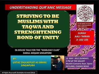 UNDERSTANDING QUR’ANIC MESSAGE



                                                                    IN THE NAME OF ALLAH,
                                                                    MOST COMPASSIONATE,
                                                                    MOST MERCIFUL.



                                                                   SURAH
                                                                 AALI-’IMRAN
                                                                  3: 102-105


                  IN-HOUSE TALK FOR THE “MABUHAY CLUB”
                        DARUL ARQAM SINGAPORE

               BY:                                       13 MAY 2012 (SUNDAY)
                                                         3 PM @ THE GALAXY
               USTAZ ZHULKEFLEE HJ ISMAIL                Muslim Converts Assn. Spore
                     SINGAPURA                           GEYLANG, CHANGI ROAD

All Rights Reserved© Zhulkeflee Hj Ismail (2012)
 