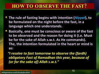 HOW TO OBSERVE THE FAST? The rule of fasting begins with intention ( Niyyat ), to be formulated on the night before the fast, in a language which one understands. Basically, one must be conscious or aware of the fast to be observed and the reason for doing it (i.e. Must be for the sake of Allah s.w.t. As He commands). The, the intention formulated in the heart or mind is as: “ I resolve to fast tomorrow to observe the (fardh) obligatory Fast of Ramadhan this year, because of (or for the sake of) Allah s.w.t.” AllRightsReserved©Zhulkeflee2010 