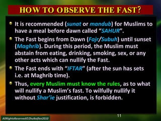 HOW TO OBSERVE THE FAST? It is recommended ( sunat  or   mandub ) for Muslims to have a meal before dawn called “ SAHUR ”. The Fast begins from Dawn ( Fajr / Subuh ) until sunset ( Maghrib ). During this period, the Muslim must abstain from eating, drinking, smoking, sex, or any other acts which can nullify the Fast. The Fast ends with “ IFTAR ” (after the sun has sets i.e. at Maghrib time). Thus,  every Muslim must know the rules , as to what will nullify a Muslim’s fast. To wilfully nullify it without  Shar’ie   justification, is forbidden. AllRightsReserved©Zhulkeflee2010 