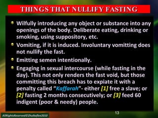 THINGS THAT NULLIFY FASTING Wilfully introducing any object or substance into any openings of the body. Deliberate eating, drinking or smoking, using suppository, etc. Vomiting, if it is induced. Involuntary vomitting does not nullify the fast. Emitting semen intentionally. Engaging in sexual intercourse (while fasting in the day). This not only renders the fast void, but those committing this breach has to expiate it with a penalty called “ Kaffarah ”- either  [1]  free a slave; or  [2]  fasting 2 months consecutively; or  [3]  feed 60 indigent (poor & needy) people. AllRightsReserved©Zhulkeflee2010 