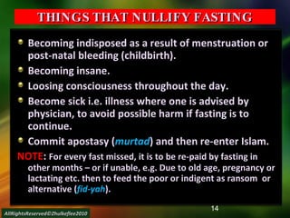 THINGS THAT NULLIFY FASTING Becoming indisposed as a result of menstruation or post-natal bleeding (childbirth). Becoming insane. Loosing consciousness throughout the day. Become sick i.e. illness where one is advised by physician, to avoid possible harm if fasting is to continue. Commit apostasy ( murtad ) and then re-enter Islam. NOTE :  For every fast missed, it is to be re-paid by fasting in other months – or if unable, e.g. Due to old age, pregnancy or lactating etc. then to feed the poor or indigent as ransom  or alternative ( fid-yah ).  AllRightsReserved©Zhulkeflee2010 