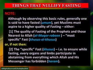 THINGS THAT NULLIFY FASTING NOTE: Although by observing this basic rules, generally one is said to have fasted ( umum ), yet Muslims must aspire to a higher quality of Fasting – either: [1] The quality of Fasting of the Prophets and those Nearest to Allah ( al-Muqor-robeen  ) – “most specific” Fast ( khusus-al-khusus ) or, if not then: [2] The “specific” Fast ( khusus ) – i.e. to ensure while fasting, every organs and limbs participate in abstaining from everything which Allah and His Messenger has forbidden ( haram ). AllRightsReserved©Zhulkeflee2010 