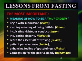 LESSONS FROM FASTING THE MOST IMPORTANT : –  MEANING OF HOW TO BE A “ MUT-TAQEEN   “ Begin with submission ( Islam );  exuding meaning of being faithful ( iiman ); inculcating righteous conduct ( Ihsan );  Inculcating sincerity  ( ikhlasw ); Learn the essentials of striving ( jiHaad ); patient perseverance ( Swobr );  enhancing feeling of gratefulness ( Shakur ); Compassion for the poor & needy ( Ruhamah ); 