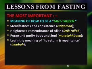 LESSONS FROM FASTING THE MOST IMPORTANT : –  MEANING OF HOW TO BE A “ MUT-TAQEEN   “ Steadfastness and consistence ( istiqomah ); Heightened remembrance of Allah ( Dzik-rullah ); Purge and purify body and Soul ( mutatohhireen ); Learn the meaning of “to return & repentance” ( Inaabah ); 