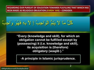 كُلُّ مَا لاَ يَتِمُّ الْوَاجِبُ إِ لاَّ بِهِ فَهُوَ وَاجِبٌ “ Every (knowledge and skill), for which an obligation cannot be fulfilled except by (possessing) it (i.e. knowledge and skill),  its acquisition is (therefore)  obligatory ( waajib  ).” A principle in Islamic jurisprudence. REGARDING OUR PURSUIT OF EDUCATION TOWARDS FULFILLING THAT WHICH HAS BEEN MADE AS RELIGIOUS OBLIGATION ( FARDH ‘AIN ) – CONSIDER: AllRightsReserved©Zhulkeflee2010 