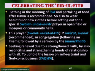 CELEBRATING THE ‘EID-UL-FITR Bathing in the morning of  ‘ Eid   and partaking of food after Dawn is recommended. So also to wear beautiful or new clothes before setting out for a special  Swolat- ul-Eid-ul-Fitr  prayer in open field or mosques or community halls. This prayer ( Swolat- ul-Eid-ul-Fitr ): 2  raka’at, sunnat  (recommended), in congregation (following an Imam); followed by a sermon by the  Imam/Khatib . Seeking renewal due to a strengthened Faith, by also reconciling and strengthening bonds of relationship with all. To uphold the lesson on self-restraint and God-consciousness ( TAQWA ). AllRightsReserved©Zhulkeflee2010 