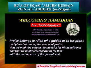 DU’A OF IMAM ‘ALI IBN HUSSAIN  ZEIN-AL-’ABIDEEN ( al-Sajjad ) WELCOMING RAMADHAN A  Tradition from a Salafus- Soleh &  Ah-lil-Bayt –(the great grandson) of  Rasulillah Prophet Muhammad  s.a.w. Praise belongs to Allah who guided us to His praise and placed us among the people of praise, that we might be among the thankful for His beneficence and that He might recompense us for that with the recompense of the good-doers! A Beautiful Supplication containing lessons From “Sahifah-Sajjadiyah” 