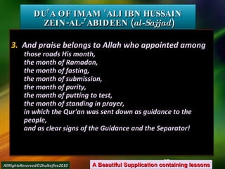 3.  And praise belongs to Allah who appointed among  those roads His month, the month of Ramadan, the month of fasting, the month of submission, the month of purity, the month of putting to test, the month of standing in prayer, in which the Qur'an was sent down as guidance to the people, and as clear signs of the Guidance and the Separator! DU’A OF IMAM ‘ALI IBN HUSSAIN  ZEIN-AL-’ABIDEEN ( al-Sajjad ) A Beautiful Supplication containing lessons AllRightsReserved©Zhulkeflee2010 