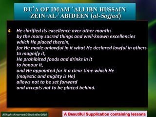 4.  He clarified its excellence over other months by the many sacred things and well-known excellencies which He placed therein, for He made unlawful in it what He declared lawful in others to magnify it, He prohibited foods and drinks in it to honour it, and He appointed for it a clear time which He (majestic and mighty is He) allows not to be set forward and accepts not to be placed behind. DU’A OF IMAM ‘ALI IBN HUSSAIN  ZEIN-AL-’ABIDEEN ( al-Sajjad ) A Beautiful Supplication containing lessons AllRightsReserved©Zhulkeflee2010 