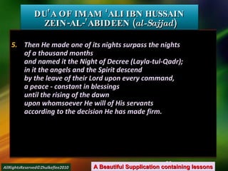 5.  Then He made one of its nights surpass the nights of a thousand months and named it the Night of Decree (Layla-tul-Qadr); in it the angels and the Spirit descend by the leave of their Lord upon every command, a peace - constant in blessings until the rising of the dawn upon whomsoever He will of His servants according to the decision He has made firm. DU’A OF IMAM ‘ALI IBN HUSSAIN  ZEIN-AL-’ABIDEEN ( al-Sajjad ) A Beautiful Supplication containing lessons AllRightsReserved©Zhulkeflee2010 