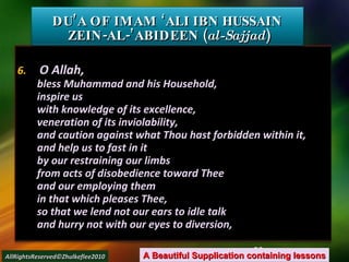 6.  O Allah, bless Muhammad and his Household, inspire us with knowledge of its excellence, veneration of its inviolability, and caution against what Thou hast forbidden within it, and help us to fast in it by our restraining our limbs from acts of disobedience toward Thee and our employing them in that which pleases Thee, so that we lend not our ears to idle talk and hurry not with our eyes to diversion, DU’A OF IMAM ‘ALI IBN HUSSAIN  ZEIN-AL-’ABIDEEN ( al-Sajjad ) A Beautiful Supplication containing lessons AllRightsReserved©Zhulkeflee2010 