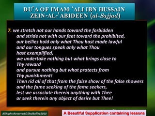 7.  we stretch not our hands toward the forbidden and stride not with our feet toward the prohibited, our bellies hold only what Thou hast made lawful and our tongues speak only what Thou hast exemplified, we undertake nothing but what brings close to Thy reward and pursue nothing but what protects from Thy punishment! Then rid all of that from the false show of the false showers and the fame seeking of the fame seekers, lest we associate therein anything with Thee or seek therein any object of desire but Thee! DU’A OF IMAM ‘ALI IBN HUSSAIN  ZEIN-AL-’ABIDEEN ( al-Sajjad ) A Beautiful Supplication containing lessons AllRightsReserved©Zhulkeflee2010 